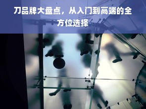 刀品牌大盘点，从入门到高端的全方位选择