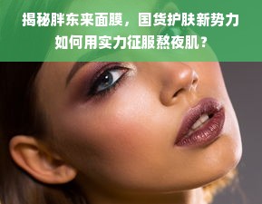 揭秘胖东来面膜，国货护肤新势力如何用实力征服熬夜肌？