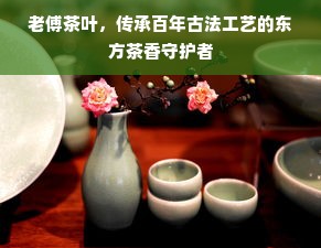 老傅茶叶，传承百年古法工艺的东方茶香守护者