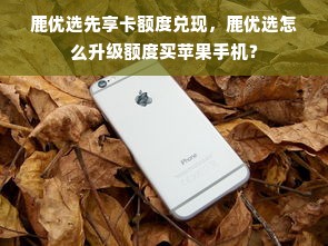 鹿优选先享卡额度兑现，鹿优选怎么升级额度买苹果手机？