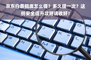 京东白条额度怎么提？多久提一次？这份安全提升攻略请收好！