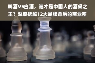 啤酒VS白酒，谁才是中国人的酒桌之王？深度拆解12大品牌背后的商业密码