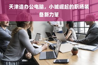 天津造办公电脑，小城崛起的职场装备新力量