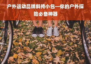 户外运动品牌斜挎小包—你的户外探险必备神器