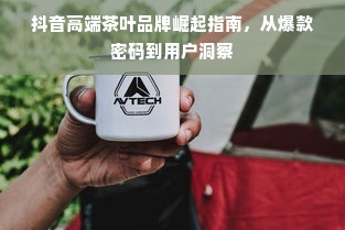 抖音高端茶叶品牌崛起指南，从爆款密码到用户洞察