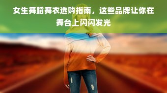 女生舞蹈舞衣选购指南，这些品牌让你在舞台上闪闪发光
