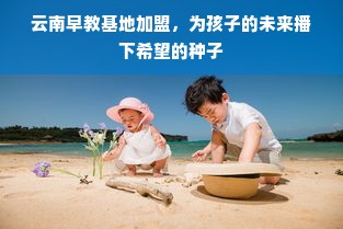 云南早教基地加盟，为孩子的未来播下希望的种子