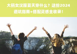 大码女汉服夏天穿什么？这份2024避坑指南+搭配灵感全收录！