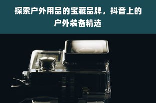 探索户外用品的宝藏品牌，抖音上的户外装备精选