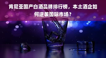 肯尼亚国产白酒品牌排行榜，本土酒企如何逆袭国际市场？