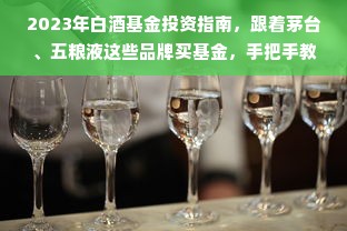2023年白酒基金投资指南，跟着茅台、五粮液这些品牌买基金，手把手教你稳赚不赔