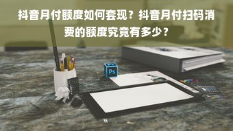 抖音月付额度如何套现？抖音月付扫码消费的额度究竟有多少？