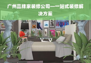 广州品牌家装修公司—一站式装修解决方案