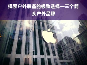 探索户外装备的极致选择—三个箭头户外品牌