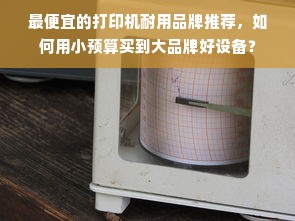 最便宜的打印机耐用品牌推荐，如何用小预算买到大品牌好设备？