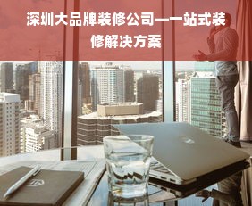 深圳大品牌装修公司—一站式装修解决方案