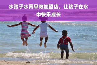 水孩子水育早教加盟店，让孩子在水中快乐成长