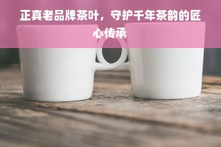 正真老品牌茶叶，守护千年茶韵的匠心传承