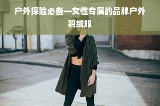 户外探险必备—女性专属的品牌户外羽绒服