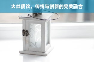 火灶餐饮，传统与创新的完美融合