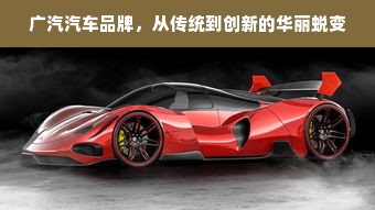 广汽汽车品牌，从传统到创新的华丽蜕变