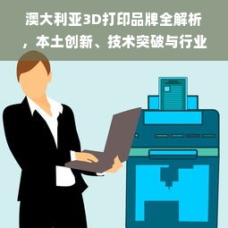 澳大利亚3D打印品牌全解析，本土创新、技术突破与行业应用