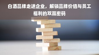 白酒品牌走进企业，解锁品牌价值与员工福利的双赢密码