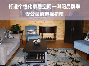 打造个性化家居空间—浏阳品牌装修公司的选择指南