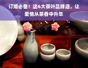 订婚必备！这6大茶叶品牌店，让爱情从茶香中升华