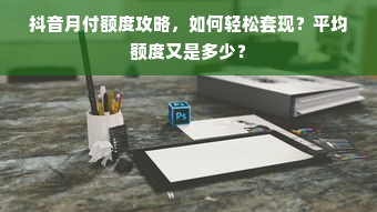 抖音月付额度攻略，如何轻松套现？平均额度又是多少？