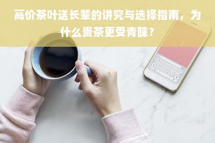 高价茶叶送长辈的讲究与选择指南，为什么贵茶更受青睐？