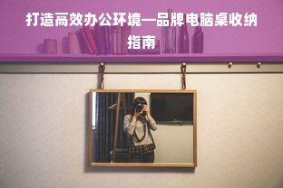 打造高效办公环境—品牌电脑桌收纳指南