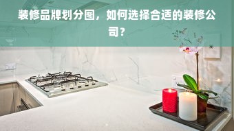 装修品牌划分图，如何选择合适的装修公司？