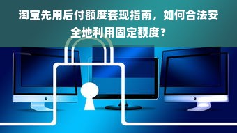 淘宝先用后付额度套现指南，如何合法安全地利用固定额度？