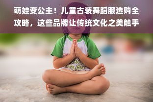 萌娃变公主！儿童古装舞蹈服选购全攻略，这些品牌让传统文化之美触手可及