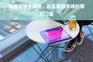 电脑分销全解析，从品牌到市场的那些门道