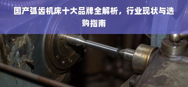 国产弧齿机床十大品牌全解析，行业现状与选购指南