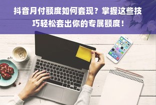 抖音月付额度如何套现？掌握这些技巧轻松套出你的专属额度！