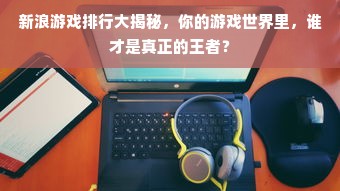 新浪游戏排行大揭秘，你的游戏世界里，谁才是真正的王者？